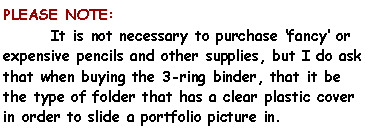 Text Box: PLEASE NOTE:	It is not necessary to purchase fancy or expensive pencils and other supplies, but I do ask that when buying the 3-ring binder, that it be the type of folder that has a clear plastic cover in order to slide a portfolio picture in. 